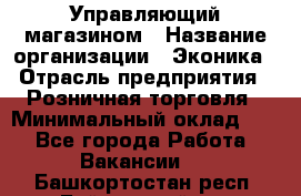 Управляющий магазином › Название организации ­ Эконика › Отрасль предприятия ­ Розничная торговля › Минимальный оклад ­ 1 - Все города Работа » Вакансии   . Башкортостан респ.,Баймакский р-н